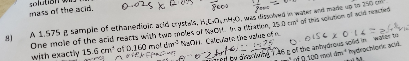 solution was 
mass of the acid. 
8) A 1.575 g sample of ethanedioic acid crystals, H_2C_2O_4.nH_2O , was dissolved in water and made up to 250cm^(·). 
One mole of the acid reacts with two moles of NaOH. In a titration, 25.0cm^3 of this solution of acid reacted 
with exactly 15.6cm^3 of 0.160moldm^(-3) NaOH. Calculate the value of n. 
ared by dissolving 7.46 g of the anhydrous solid in water to 
_ 3 of 0.100moldm^(-3) hydrochloric acid.