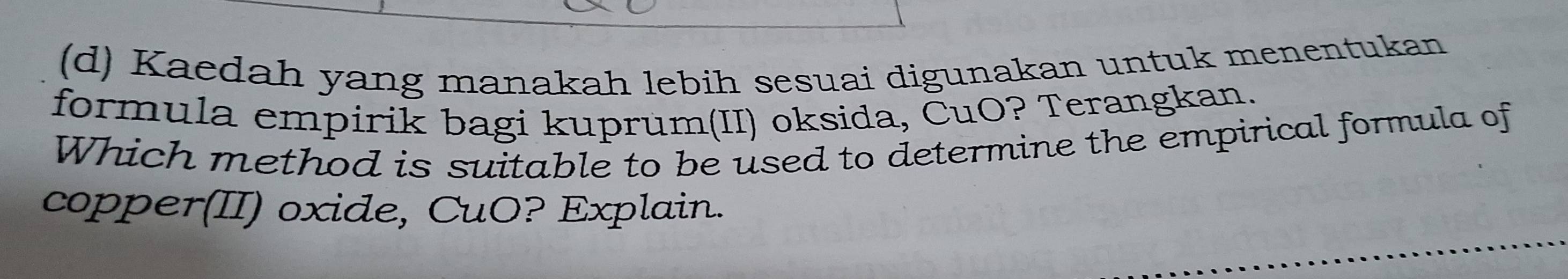 Kaedah yang manakah lebih sesuai digunakan untuk menentukan 
formula empirik bagi kuprum(II) oksida, CuO? Terangkan. 
Which method is suitable to be used to determine the empirical formula of 
copper(II) oxide, CuO? Explain.