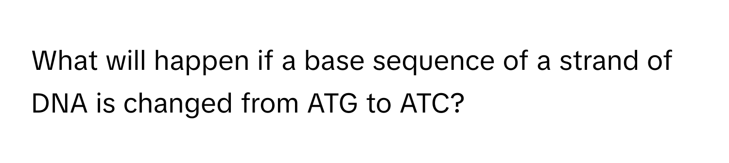 What will happen if a base sequence of a strand of DNA is changed from ATG to ATC?