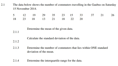 2.1 The data below shows the number of commuters travelling in the Gaubus on Saturday
15 November 2014. 
2.1.1 Determine the mean of the given data. 
2.1.2 Calculate the standard deviation of the data. 
2.1.3 Determine the number of commuters that lies within ONE standard 
deviation of the mean. 
2.1.4 Determine the interquartile range for the data.