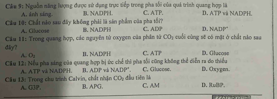 Nguồn năng lượng được sử dụng trực tiếp trong pha tối của quá trình quang hợp là
A. ánh sáng. B. NADPH. C. ATP. D. ATP và NADPH.
Câu 10: Chất nào sau đây không phải là sản phẩm của pha tối?
A. Glucose B. NADPH C. ADP D. NADP⁺
Câu 11: Trong quang hợp, các nguyên tử oxygen của phân tử CO_2 cuối cùng sẽ có mặt ở chất nào sau
đây? D. Glucose
A. O_2 B. NADPH C. ATP
Câu 12: Nếu pha sáng của quang hợp bị ức chế thì pha tối cũng không thể diễn ra do thiếu
A. ATP và NADPH. B. ADP và NADP⁺. C. Glucose. D. Oxygen.
Câu 13: Trong chu trình Calvin, chất nhận CO_2 đầu tiên là
A. G3P. B. APG. C. AM D. RuBP.