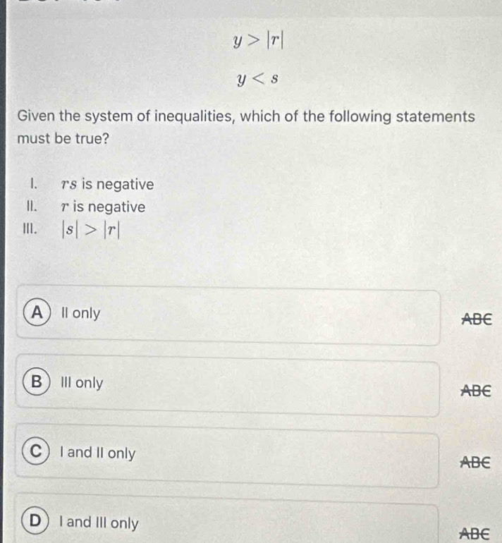 y>|r|
y
Given the system of inequalities, which of the following statements
must be true?
I. rs is negative
II. r is negative
Ⅲ. |s|>|r|
Al only ABE
BⅢonly
ABE
CI and II only
ABE
DI and III only
ABC