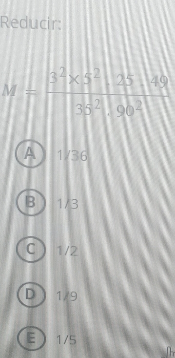 Reducir:
M= (3^2* 5^2· 25· 49)/35^2· 90^2 
A 1/36
R 1/3
C 1/2
D 1/9
E 1/5
