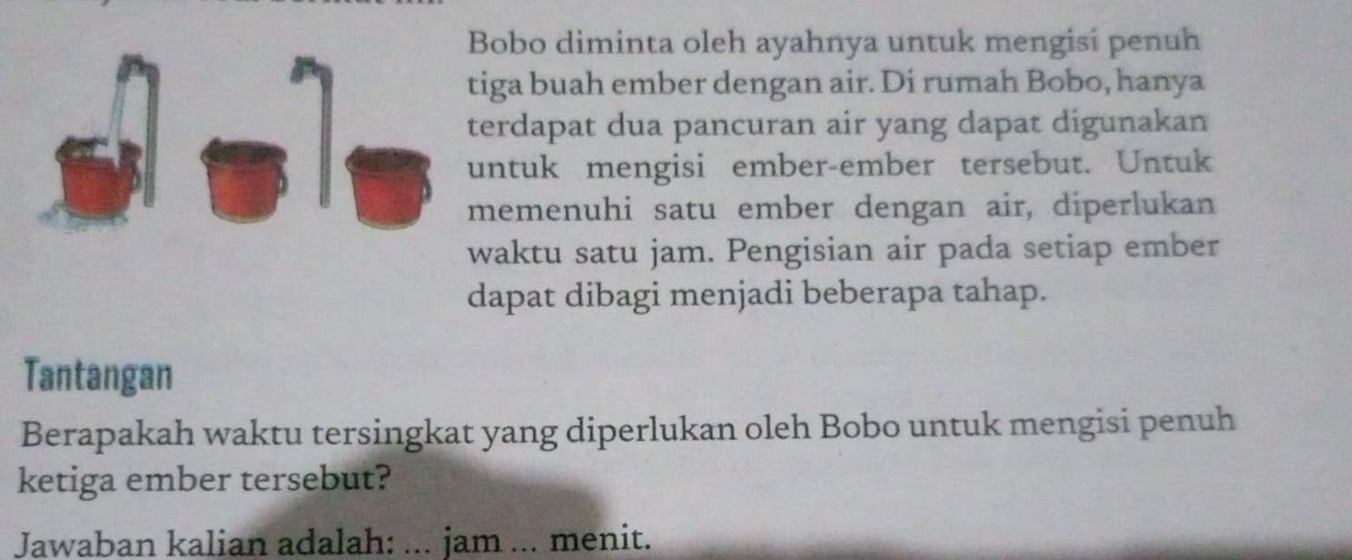 Bobo diminta oleh ayahnya untuk mengisi penuh 
tiga buah ember dengan air. Di rumah Bobo, hanya 
terdapat dua pancuran air yang dapat digunakan 
untuk mengisi ember-ember tersebut. Untuk 
memenuhi satu ember dengan air, diperlukan 
waktu satu jam. Pengisian air pada setiap ember 
dapat dibagi menjadi beberapa tahap. 
Tantangan 
Berapakah waktu tersingkat yang diperlukan oleh Bobo untuk mengisi penuh 
ketiga ember tersebut? 
Jawaban kalian adalah: ... jam ... menit.