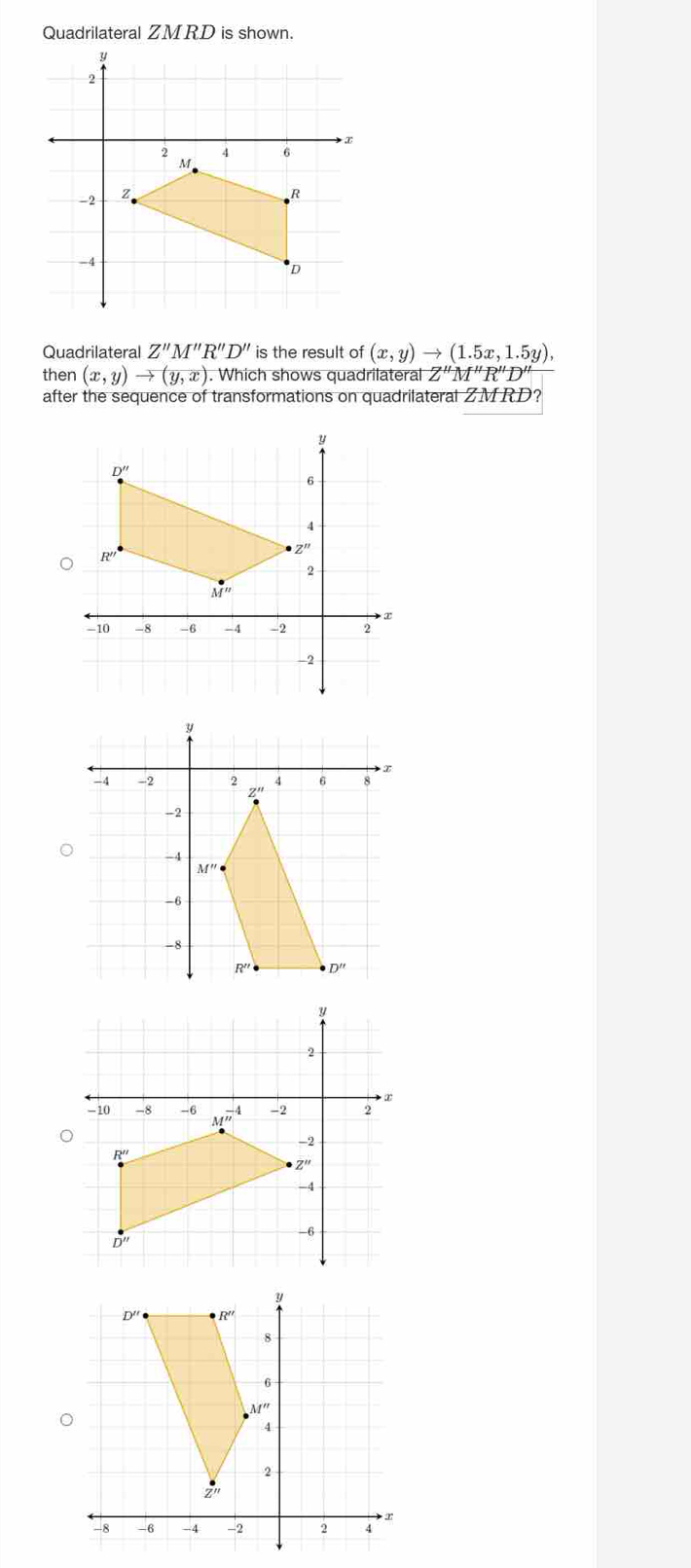 Quadrilateral ZMRD is shown.
Quadrilateral Z''M''R''D'' is the result of (x,y)to (1.5x,1.5y),
then (x,y)to (y,x). Which shows quadrilatera a|Z''M''R''D'
after the sequence of transformations on quadrilateral ZMRD?