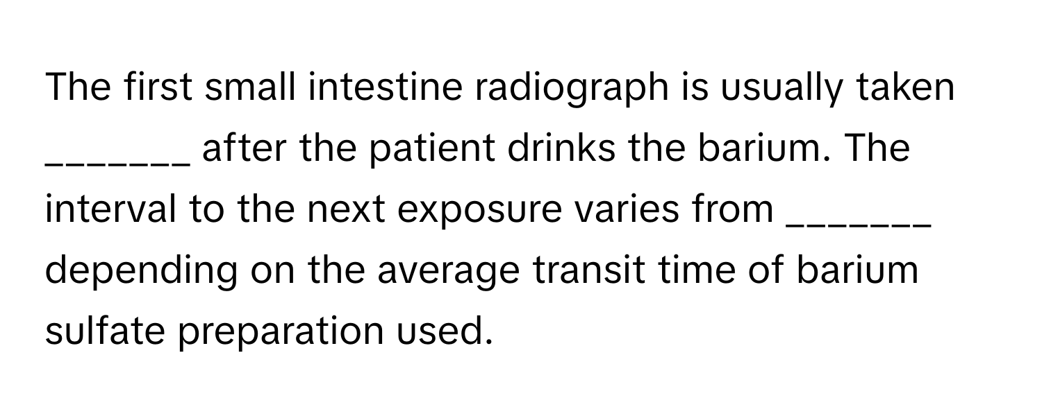 The first small intestine radiograph is usually taken _______ after the patient drinks the barium. The interval to the next exposure varies from _______ depending on the average transit time of barium sulfate preparation used.