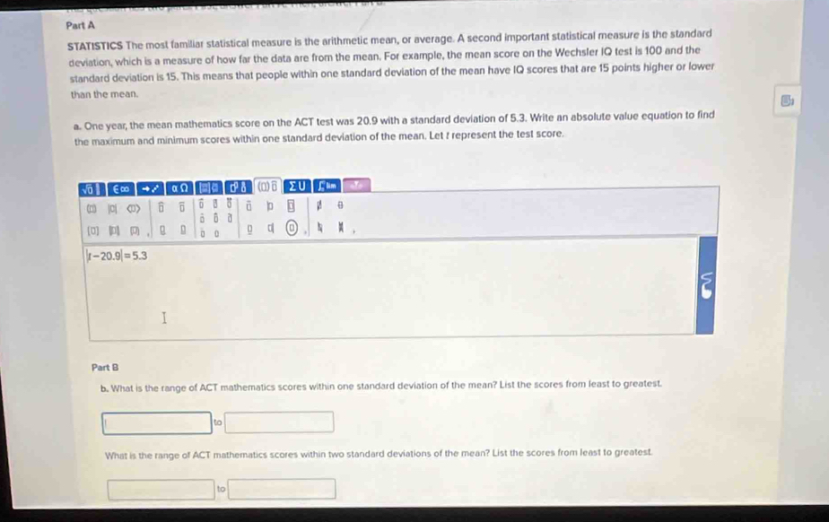 STATISTICS The most familiar statistical measure is the arithmetic mean, or average. A second important statistical measure is the standard
deviation, which is a measure of how far the data are from the mean. For example, the mean score on the Wechsler IQ test is 100 and the
standard deviation is 15. This means that people within one standard deviation of the mean have IQ scores that are 15 points higher or lower
than the mean.
a. One year, the mean mathematics score on the ACT test was 20.9 with a standard deviation of 5.3. Write an absolute value equation to find
the maximum and minimum scores within one standard deviation of the mean. Let f represent the test score.
Part B
b. What is the range of ACT mathematics scores within one standard deviation of the mean? List the scores from least to greatest
|to|
What is the range of ACT mathematics scores within two standard deviations of the mean? List the scores from least to greatest.
()=-C(() to..........