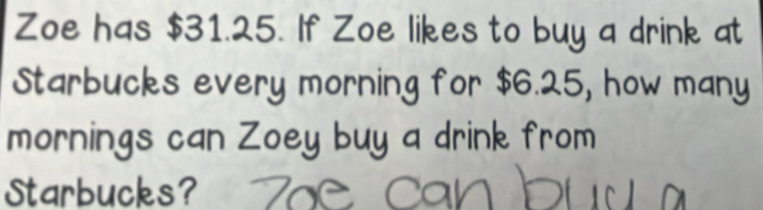 Zoe has $31.25. If Zoe likes to buy a drink at 
Starbucks every morning for $6.25, how many 
mornings can Zoey buy a drink from 
Starbucks?