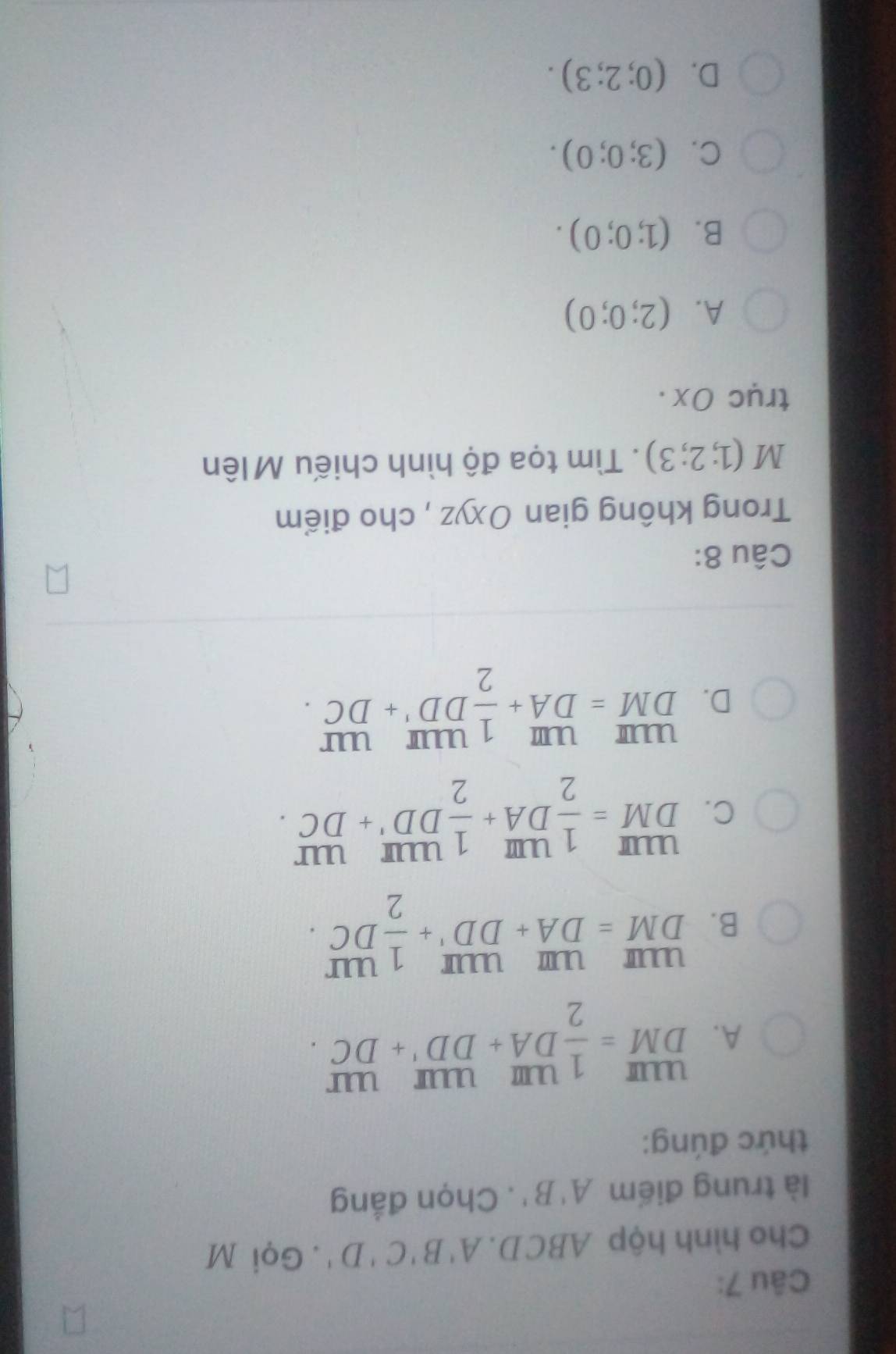 Cho hình hộp ABCD. A'B'C'D'. Gọi M
là trung điểm A'B'. Chọn đẳng
thức đúng:
A. beginarrayr UIII DM=frac 12^((uu)+frac uur)DD'+ uur/DC .endarray
B. beginarrayr uum DMendarray =beginarrayr um DAendarray beginarrayr uur DDendarray +beginarrayr UDDUIendarray beginarrayr uur 2endarray 
C. beginarrayr UIII DMendarray = 1/2 beginarrayr UIII DAendarray + 1/2 beginarrayr UIII DDendarray beginarrayr UII +DCendarray.
D. beginarrayr UIII DMendarray =beginarrayr UIIIDA 1/1 UIII DD' UIII/+DC . 
Câu 8:
Trong không gian Oxyz , cho điểm
M(1;2;3). Tìm tọa độ hình chiếu Mlên
trục Ox.
A. (2;0;0)
B. (1;0;0).
C. (3;0;0).
D. (0;2;3).