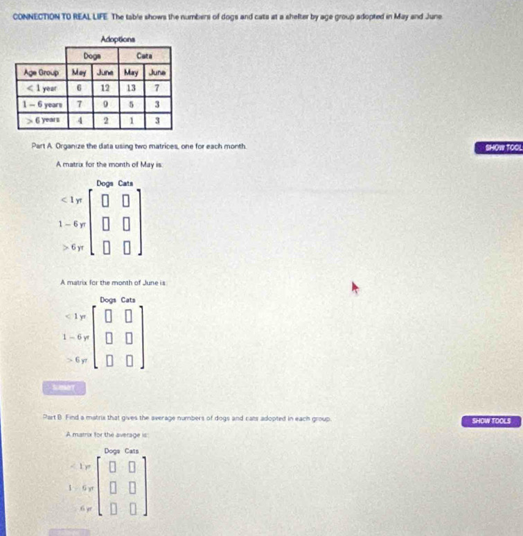 CONNECTION TO REAL LIFE. The table shows the numbers of dogs and cats at a shelter by age group adopted in May and June.
Part A. Organize the data using two matrices, one for each month. SHOW TOOL
A matrix for the month of May is
Dogs Cats
<1yt</tex>
1-6yr
6yt
A matrix for the month of June is
Dogs Cats
<1</tex> yr
1-6 y
> 6 yr
SmBT
Part B Find a matrix that gives the average numbers of dogs and cals adopted in each group. SHOW TOOLS
A marrix for the average is
Doge Cats
1 y
$ 6 yt
6 yr