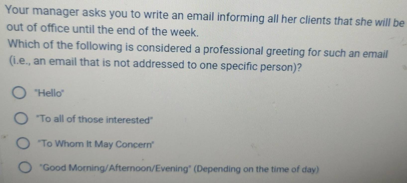 Your manager asks you to write an email informing all her clients that she will be
out of office until the end of the week.
Which of the following is considered a professional greeting for such an email
(i.e., an email that is not addressed to one specific person)?
"Hello"
"To all of those interested"
''To Whom It May Concern''
"Good Morning/Afternoon/Evening" (Depending on the time of day)