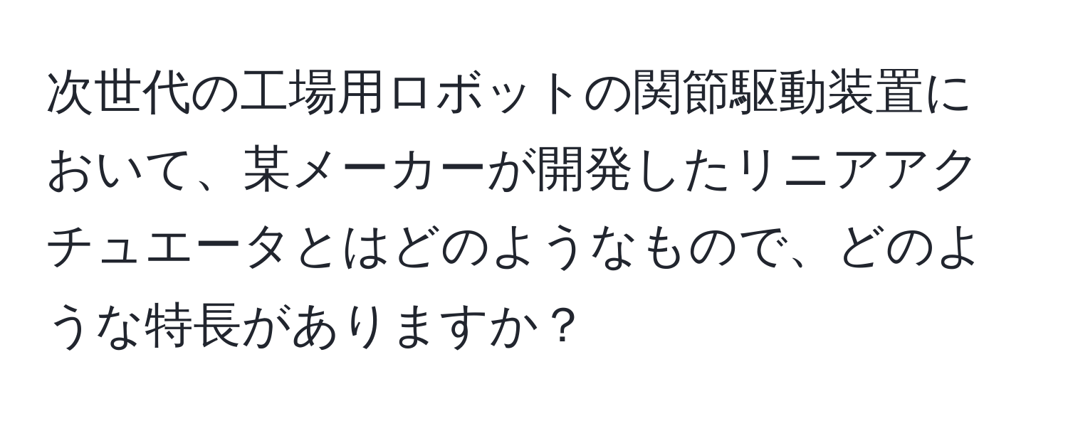 次世代の工場用ロボットの関節駆動装置において、某メーカーが開発したリニアアクチュエータとはどのようなもので、どのような特長がありますか？