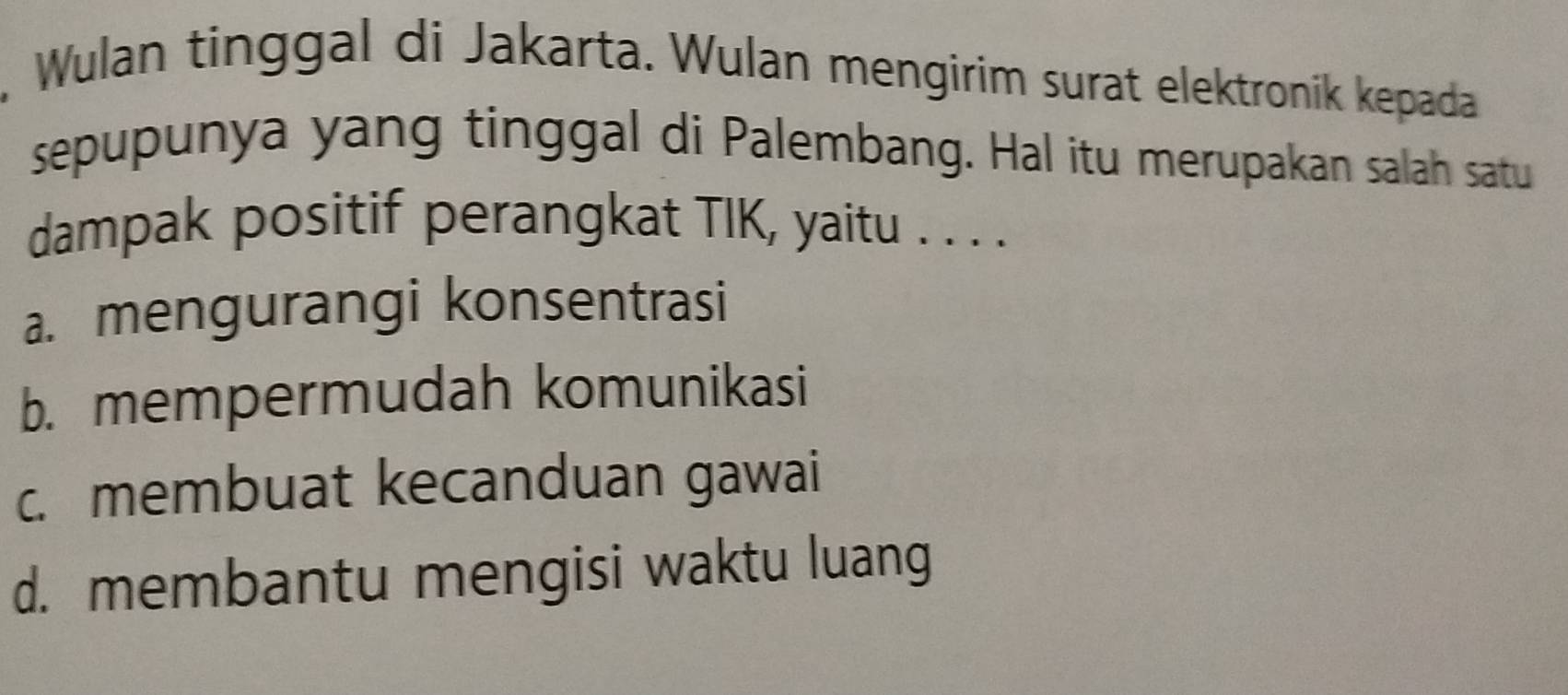 Wulan tinggal di Jakarta. Wulan mengirim surat elektronik kepada
sepupunya yang tinggal di Palembang. Hal itu merupakan salah satu
dampak positif perangkat TIK, yaitu . . . .
a. mengurangi konsentrasi
b. mempermudah komunikasi
c. membuat kecanduan gawai
d. membantu mengisi waktu luang