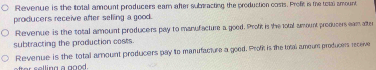 Revenue is the total amount producers earn after subtracting the production costs. Profit is the total amount
producers receive after selling a good.
Revenue is the total amount producers pay to manufacture a good. Profit is the total amount producers earn after
subtracting the production costs.
Revenue is the total amount producers pay to manufacture a good. Profit is the total amount producers receive
ate s elling a good.