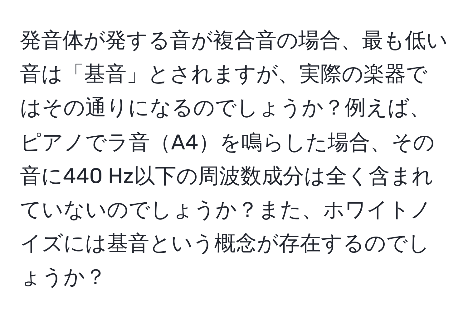 発音体が発する音が複合音の場合、最も低い音は「基音」とされますが、実際の楽器ではその通りになるのでしょうか？例えば、ピアノでラ音A4を鳴らした場合、その音に440 Hz以下の周波数成分は全く含まれていないのでしょうか？また、ホワイトノイズには基音という概念が存在するのでしょうか？