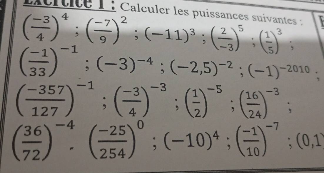 Lcrtice 1 : Calculer les puissances suivantes :
( (-3)/4 )^4; ( (-7)/9 )^2; (-11)^3; ( 2/-3 )^5; ( 1/5 )^3;
( (-1)/33 )^-1; (-3)^-4; (-2,5)^-2; (-1)^-2010;
( (-357)/127 )^-1; ( (-3)/4 )^-3; ( 1/2 )^-5; ( 16/24 )^-3;
( 36/72 )^-4· ( (-25)/254 )^0; (-10)^4; ( (-1)/10 )^-7; (0,1)