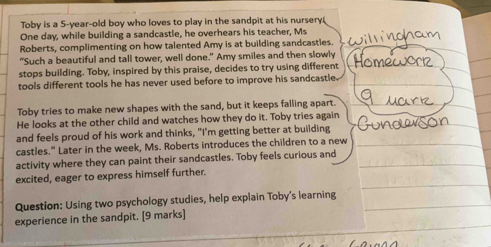 Toby is a 5-year -old boy who loves to play in the sandpit at his nursery.( 
One day, while building a sandcastle, he overhears his teacher, Ms 
Roberts, complimenting on how talented Amy is at building sandcastles. 
“Such a beautiful and tall tower, well done.” Amy smiles and then slowly 
stops building. Toby, inspired by this praise, decides to try using different 
tools different tools he has never used before to improve his sandcastle 
Toby tries to make new shapes with the sand, but it keeps falling apart. 
He looks at the other child and watches how they do it. Toby tries again 
and feels proud of his work and thinks, "I'm getting better at building 
castles." Later in the week, Ms. Roberts introduces the children to a new 
activity where they can paint their sandcastles. Toby feels curious and 
excited, eager to express himself further. 
Question: Using two psychology studies, help explain Toby’s learning 
experience in the sandpit. [9 marks]