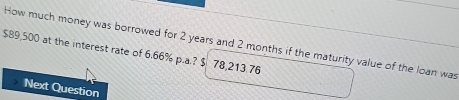 How much money was borrowed for 2 years and 2 months if the maturity value of the loan was
$89,500 at the interest rate of 6.66% p.a.? $ 78,213.76
Next Question