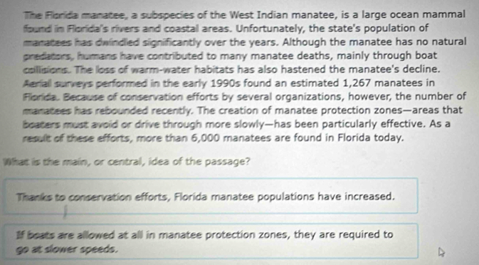 The Florida manatee, a subspecies of the West Indian manatee, is a large ocean mammal 
found in Florida's rivers and coastal areas. Unfortunately, the state's population of 
manatees has dwindled significantly over the years. Although the manatee has no natural 
predators, humans have contributed to many manatee deaths, mainly through boat 
coillisions. The loss of warm-water habitats has also hastened the manatee's decline. 
Aeriall surveys performed in the early 1990s found an estimated 1,267 manatees in 
Florda. Because of conservation efforts by several organizations, however, the number of 
manatees has rebounded recently. The creation of manatee protection zones—areas that 
beaters must avoid or drive through more slowly—has been particularly effective. As a 
result of these efforts, more than 6,000 manatees are found in Florida today. 
What is the main, or central, idea of the passage? 
Thanks to conservation efforts, Florida manatee populations have increased. 
If beats are allowed at all in manatee protection zones, they are required to 
go at slower speeds.