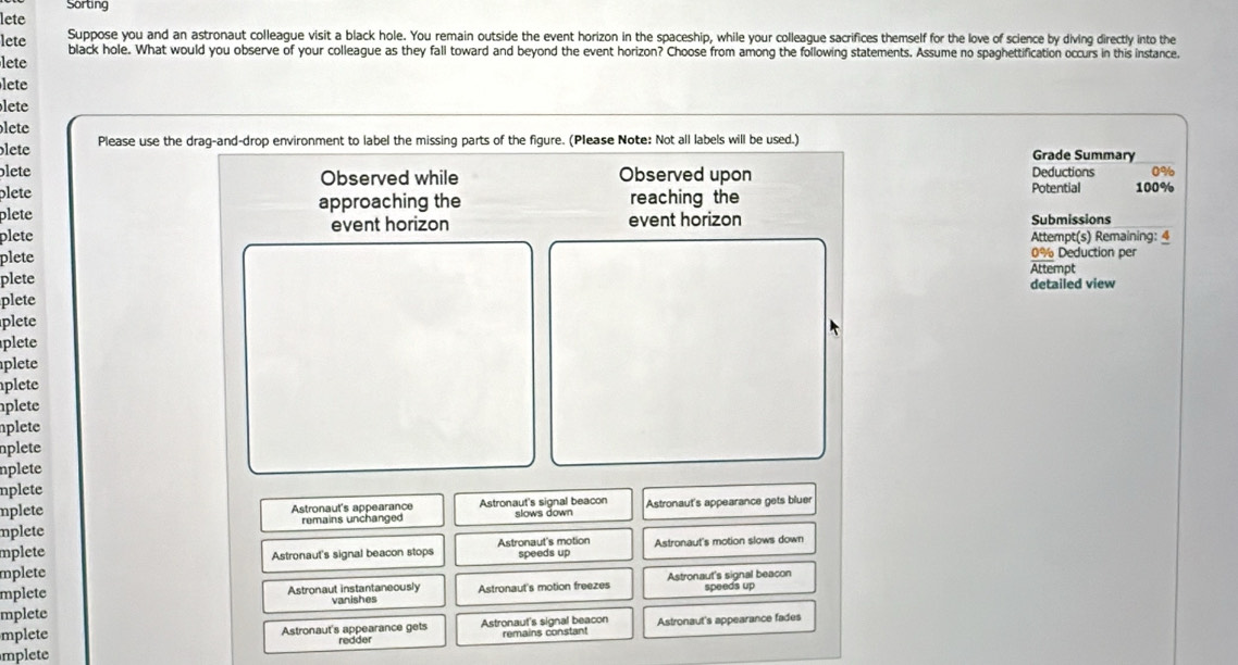 Sorting
lete
Suppose you and an astronaut colleague visit a black hole. You remain outside the event horizon in the spaceship, while your colleague sacrifices themself for the love of science by diving directly into the
lete black hole. What would you observe of your colleague as they fall toward and beyond the event horizon? Choose from among the following statements. Assume no spaghettification occurs in this instance,
lete
lete
lete
lete
lete Please use the drag-and-drop environment to label the missing parts of the figure. (Please Note: Not all labels will be used.)
Grade Summary
blete Observed while Observed upon Potential Deductions 0%
plete
plete approaching the reaching the 100%
event horizon event horizon Submissions
plete Attempt(s) Remaining: 4
plete 0% Deduction per
Attempt
plete
detailed view
plete
plete
plete
plete
plete
plete
nplete
nplete
nplete
nplete
mplete Astronaut's appearance Astronaut's signal beacon
mplete remains unchanged slows down Astronaut's appearance gets bluer
mplete Astronaut's motion Astronaut's motion slows down
Astronaut's signal beacon stops speeds up
mplete
mplete Astronaut instantaneously
mplete vanishes Astronaut's motion freezes Astronaut's signal beacon speeds up
mplete Astronaut's appearance gets Astronaut's signal beacon
mplete redder remains constant Astronaut's appearance fades