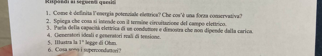 Rispondi ai seguenti quesiti 
1. Come è definita l'energia potenziale elettrica? Che cos'è una forza conservativa? 
2. Spiega che cosa si intende con il termine circuitazione del campo elettrico. 
3. Parla della capacità elettrica di un conduttore e dimostra che non dipende dalla carica. 
4. Generatori ideali e generatori reali di tensione. 
5. Illustra la 1° legge di Ohm. 
6. Cosa sono i superconduttori?