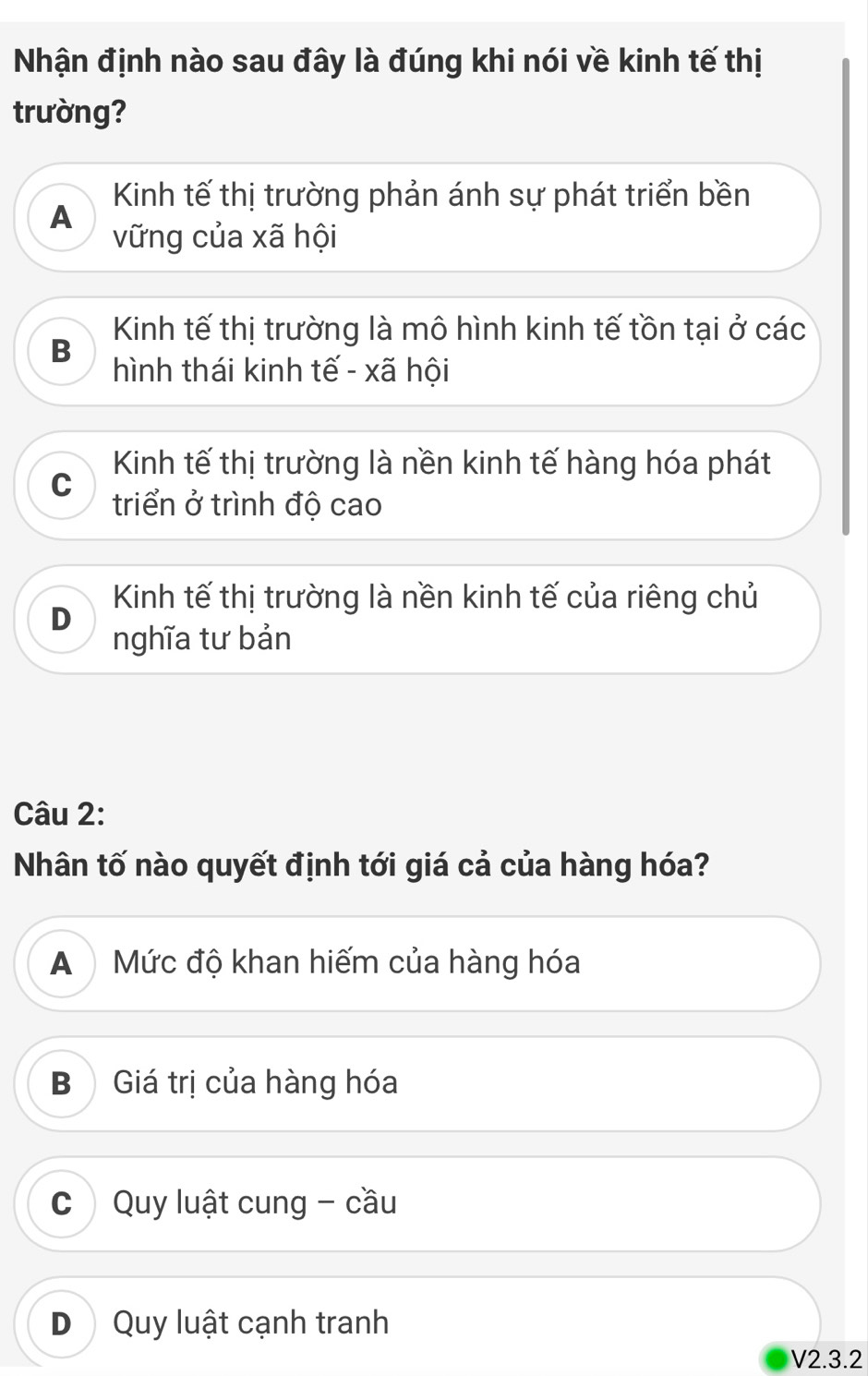 Nhận định nào sau đây là đúng khi nói về kinh tế thị
trường?
Kinh tế thị trường phản ánh sự phát triển bền
A
vững của xã hội
Kinh tế thị trường là mô hình kinh tế tồn tại ở các
B
hình thái kinh tế - xã hội
Kinh tế thị trường là nền kinh tế hàng hóa phát
C triển ở trình độ cao
Kinh tế thị trường là nền kinh tế của riêng chủ
D
nghĩa tư bản
Câu 2:
Nhân tố nào quyết định tới giá cả của hàng hóa?
A Mức độ khan hiếm của hàng hóa
B Giá trị của hàng hóa
C Quy luật cung - cầu
D Quy luật cạnh tranh
V2.3.2