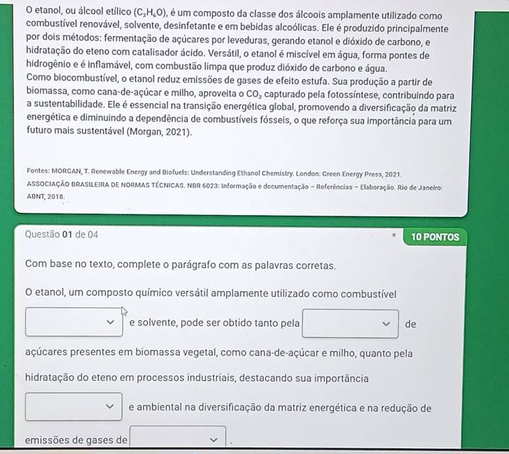 etanol, ou álcool etílico (C_2H_6O) , é um composto da classe dos álcoois amplamente utilizado como
combustível renovável, solvente, desinfetante e em bebidas alcoólicas. Ele é produzido principalmente
por dois métodos: fermentação de açúcares por leveduras, gerando etanol e dióxido de carbono, e
hidratação do eteno com catalisador ácido. Versátil, o etanol é miscível em água, forma pontes de
hidrogênio e é Inflamável, com combustão limpa que produz dióxido de carbono e água.
Como biocombustível, o etanol reduz emissões de gases de efeito estufa. Sua produção a partir de
biomassa, como cana-de-açúcar e milho, aproveita o CO_2 capturado pela fotossíntese, contribuindo para
a sustentabilidade. Ele é essencial na transição energética global, promovendo a diversificação da matriz
energética e diminuindo a dependência de combustíveis fósseis, o que reforça sua importância para um
futuro mais sustentável (Morgan, 2021).
Fontes: MORGAN, T. Renewable Energy and Biofuels: Understanding Ethanol Chemistry. London: Green Energy Press, 2021.
ASSOCIAÇÃO BRASILEIRA DE NORMAS TÉCNICAS. NBR 6023: Informação e documentação - Referências - Elaboração. Rio de Janeiro:
ABNT, 2018.
Questão 01 de 04 10 PONTOS
Com base no texto, complete o parágrafo com as palavras corretas.
O etanol, um composto químico versátil amplamente utilizado como combustível
e solvente, pode ser obtido tanto pela de
açúcares presentes em biomassa vegetal, como cana-de-açúcar e milho, quanto pela
hidratação do eteno em processos industriais, destacando sua importância
e ambiental na diversificação da matriz energética e na redução de
emissões de gases de