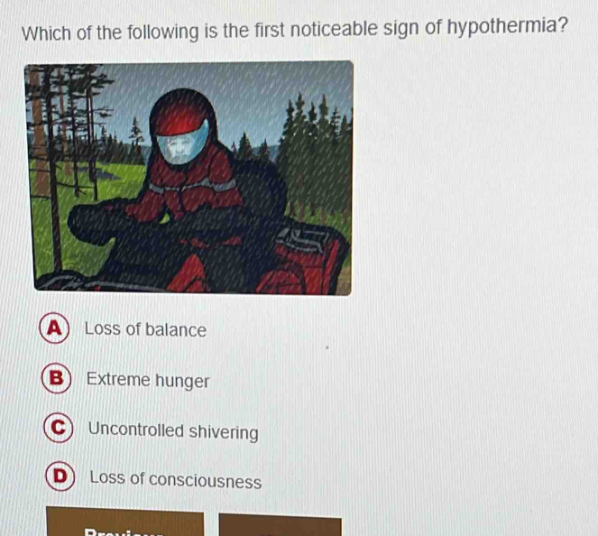 Which of the following is the first noticeable sign of hypothermia?
A Loss of balance
B Extreme hunger
C Uncontrolled shivering
D Loss of consciousness