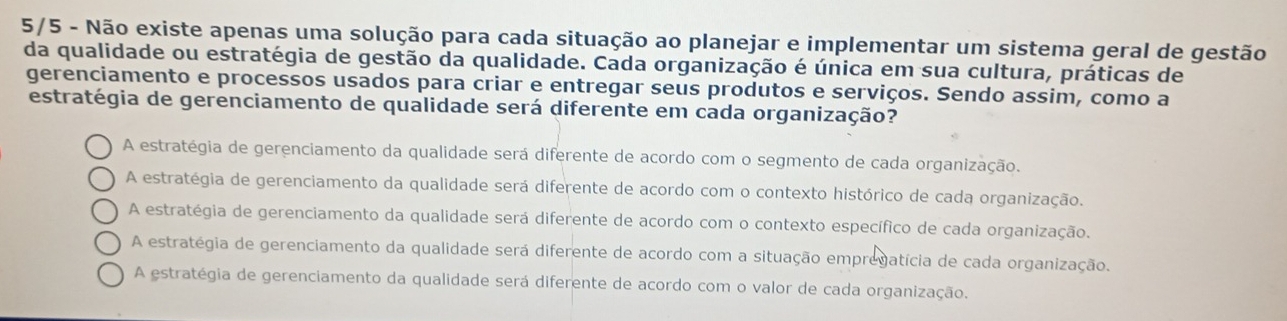 5/5 - Não existe apenas uma solução para cada situação ao planejar e implementar um sistema geral de gestão
da qualidade ou estratégia de gestão da qualidade. Cada organização é única em sua cultura, práticas de
gerenciamento e processos usados para criar e entregar seus produtos e serviços. Sendo assim, como a
estratégia de gerenciamento de qualidade será diferente em cada organização?
A estratégia de gerenciamento da qualidade será diferente de acordo com o segmento de cada organização.
A estratégia de gerenciamento da qualidade será diferente de acordo com o contexto histórico de cada organização.
A estratégia de gerenciamento da qualidade será diferente de acordo com o contexto específico de cada organização.
A estratégia de gerenciamento da qualidade será diferente de acordo com a situação empregatícia de cada organização.
A estratégia de gerenciamento da qualidade será diferente de acordo com o valor de cada organização.