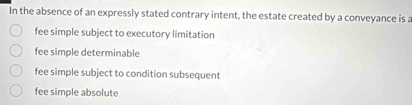 In the absence of an expressly stated contrary intent, the estate created by a conveyance is a
fee simple subject to executory limitation
fee simple determinable
fee simple subject to condition subsequent
fee simple absolute