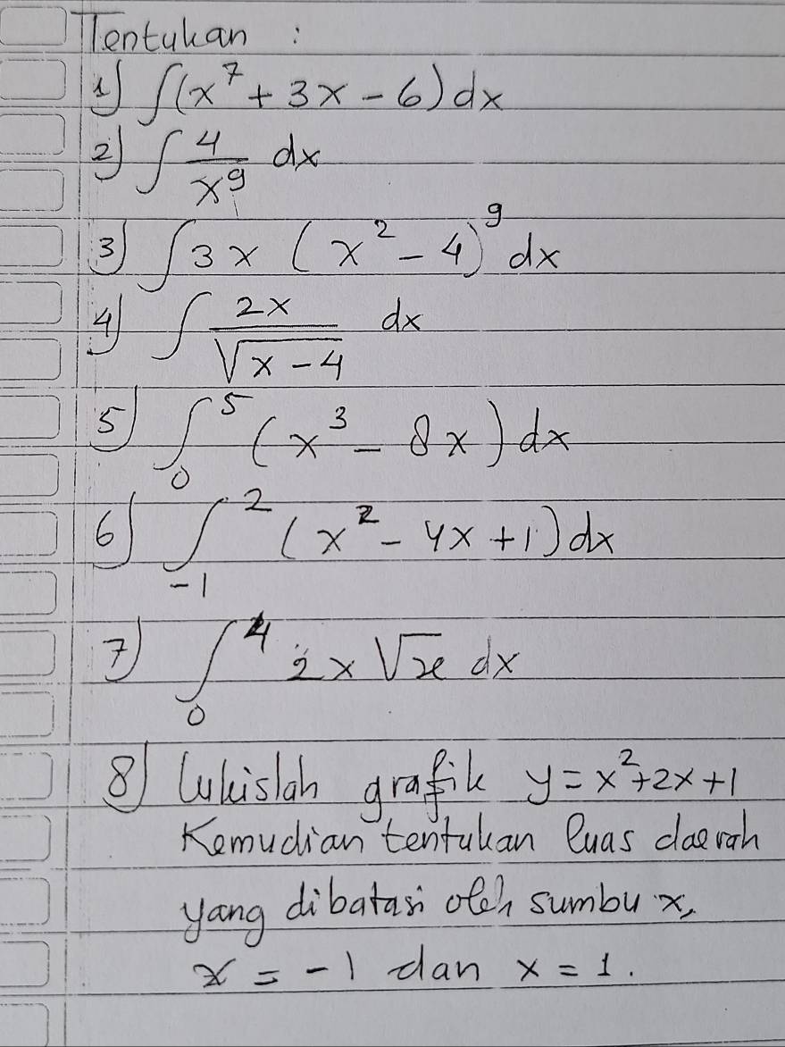 lentuhan:
∈t (x^7+3x-6)dx
2 ∈t  4/x^9 dx
3 ∈t 3x(x^2-4)^9dx
4 ∈t  2x/sqrt(x-4) dx
5 ∈t _0^(5(x^3)-8x)dx
6 ∈tlimits _(-1)^2(x^2-4x+1)dx
∈t _0^(42xsqrt x)dx
⑧ Whisloh grafil y=x^2+2x+1
Kemudian tentakan luas dlaerah 
yang dibatar otch sumbux,
x=-1 dan x=1.