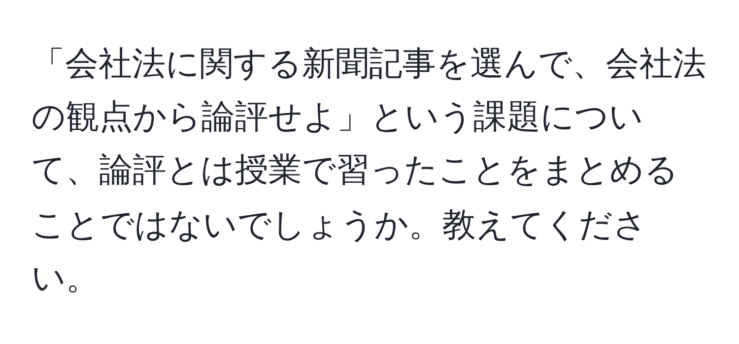 「会社法に関する新聞記事を選んで、会社法の観点から論評せよ」という課題について、論評とは授業で習ったことをまとめることではないでしょうか。教えてください。