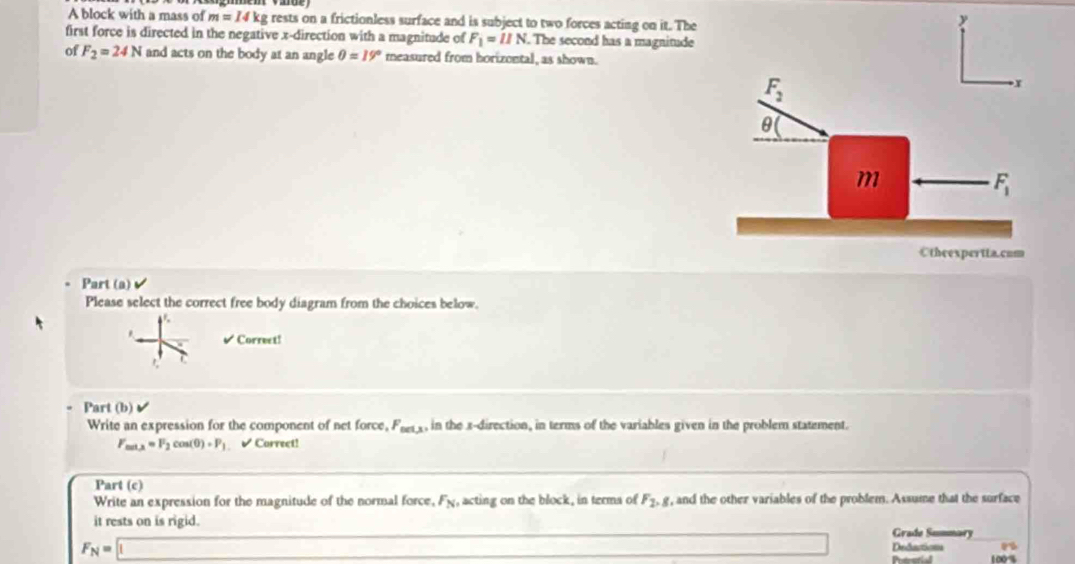 A block with a mass of m=14kg rests on a frictionless surface and is subject to two forces acting on it. Th
first force is directed in the negative x-direction with a magnitude of F_1=11N The second has a magnitud
of F_2=24N and acts on the body at an angle θ =19° measured from horizontal, as shown.
Part (a)
Please select the correct free body diagram from the choices below.
a
Correct!

Part (b)
Write an expression for the component of net force F_net,x , in the x-direction, in terms of the variables given in the problem statement.
F_min=F_2cos (θ )+P_1 ✔ Carrect!
Part (c)
Write an expression for the magnitude of the normal force, F_N , acting on the block, in terms of F_2,g r, and the other variables of the problem. Assume that the surface
F_N=□ it rests on is rigid .
Grade Summary
Deductions
□ Patestial 100%