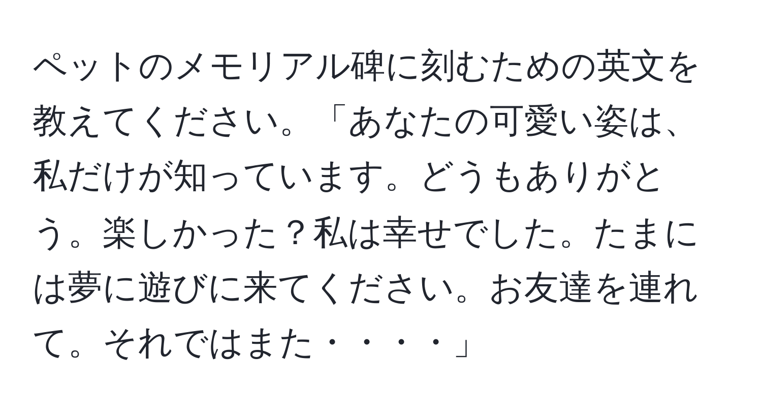 ペットのメモリアル碑に刻むための英文を教えてください。「あなたの可愛い姿は、私だけが知っています。どうもありがとう。楽しかった？私は幸せでした。たまには夢に遊びに来てください。お友達を連れて。それではまた・・・・」