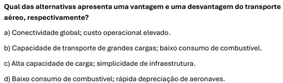 Qual das alternativas apresenta uma vantagem e uma desvantagem do transporte
aéreo, respectivamente?
a) Conectividade global: custo operacional elevado.
b) Capacidade de transporte de grandes cargas; baixo consumo de combustível.
c) Alta capacidade de carga; simplicidade de infraestrutura.
d) Baixo consumo de combustível; rápida depreciação de aeronaves.