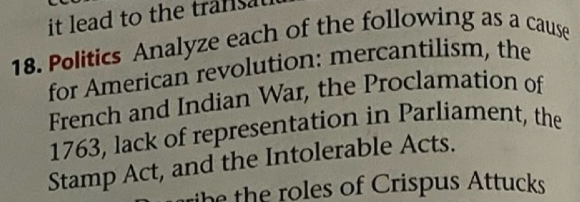 it lead to the transat 
18. Politics Analyze each of the following as a cause 
for American revolution: mercantilism, the 
French and Indian War, the Proclamation of 
1763, lack of representation in Parliament, the 
Stamp Act, and the Intolerable Acts. 
h he ro es of Crispus Attucks