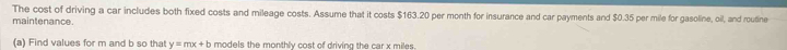 The cost of driving a car includes both fixed costs and mileage costs. Assume that it costs $163.20 per month for insurance and car payments and $0.35 per mile for gasoline, oil, and routine 
maintenance. 
(a) Find values for m and b so that y=mx+b models the monthly cost of driving the car x miles.