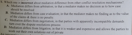 Which one is incorrect about mediation difference from other conflict resolution mechanisms?
A. Mediation differs from arbitration; in that a mediator makes no decision as to how case
should be resolved
B. Mediation differs from case evaluation; in that the mediator makes no finding as to the value
of the claims & there is no penalty.
C. Mediation differs from negotiation; in that parties with apparently incompatible demands
turn over the dispute resolutions process
D. Mediation differs from litigation; in that it is weaker and expensive and allows the parties to
work out their own solutions out of private