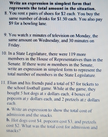 Write an expression in simplest form that 
represents the total amount in the situation. 
8. You rent x pairs of shoes for $2 each. You buy the 
same number of drinks for $1.50 each. You also pay
$9 for a bowling lane. 
9. You watch x minutes of television on Monday, the 
same amount on Wednesday, and 30 minutes on 
Friday. 
10. In a State Legislature, there were 119 more 
members in the House of Representatives than in the 
Senate. If there were m members in the Senate, 
write an expression in simplest form to represent the 
total number of members in the State Legislature. 
11. Elian and his friends paid a total of $7 for tickets to 
the school football game. While at the game, they 
bought 5 hot dogs at x dollars each, 4 boxes of 
popcorn at y dollars each, and 2 pretzels at dollars
each. 
a. Write an expression to show the total cost of 
admission and the snacks. 
b. Hot dogs cost $4, popcorn cost $3, and pretzels 
cost $2. What was the total cost for admission and 
snacks?