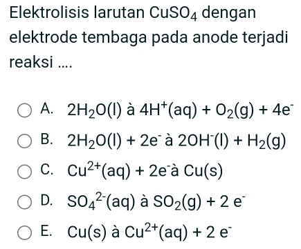 Elektrolisis larutan CuS O_4 dengan
elektrode tembaga pada anode terjadi
reaksi ....
A. 2H_2O(l) à 4H^+(aq)+O_2(g)+4e^-
B. 2H_2O(l)+2e à 2OH^-(l)+H_2(g)
C. Cu^(2+)(aq)+2e^-a Cu(s)
D. SO_4^((2-)(aq) à SO_2)(g)+2e^-
E. Cu(s) à Cu^(2+)(aq)+2e^-