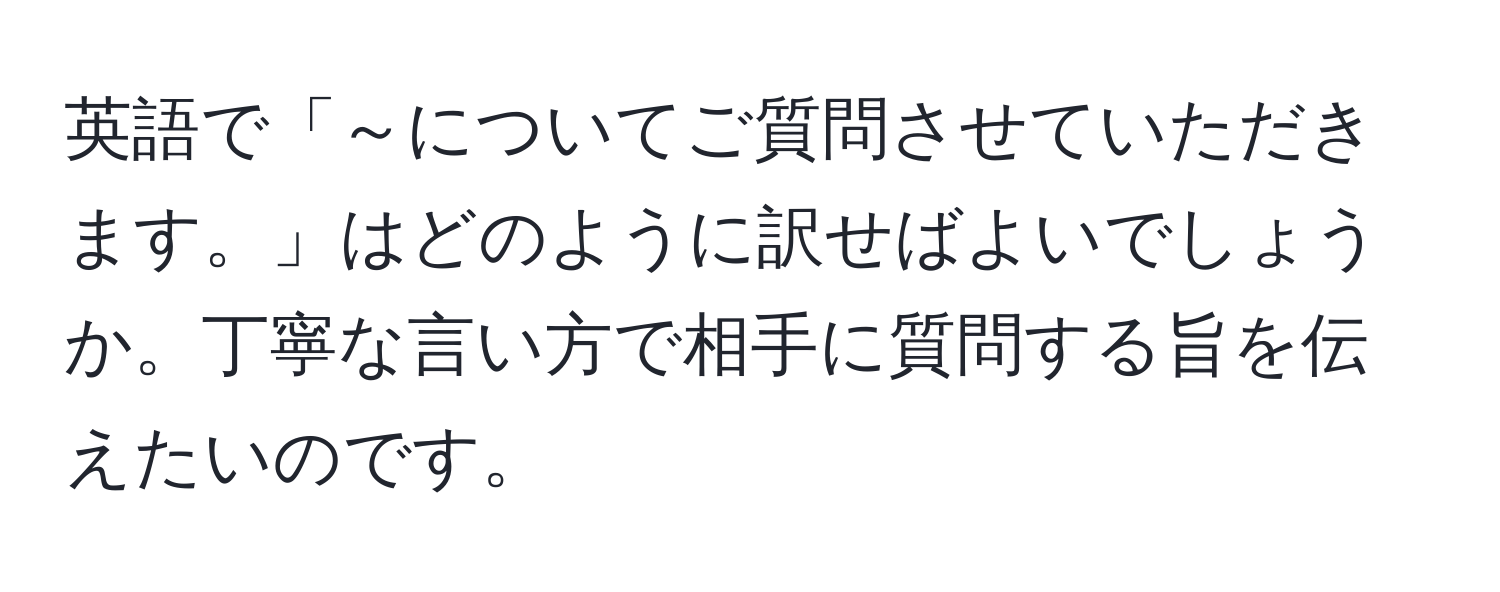 英語で「～についてご質問させていただきます。」はどのように訳せばよいでしょうか。丁寧な言い方で相手に質問する旨を伝えたいのです。