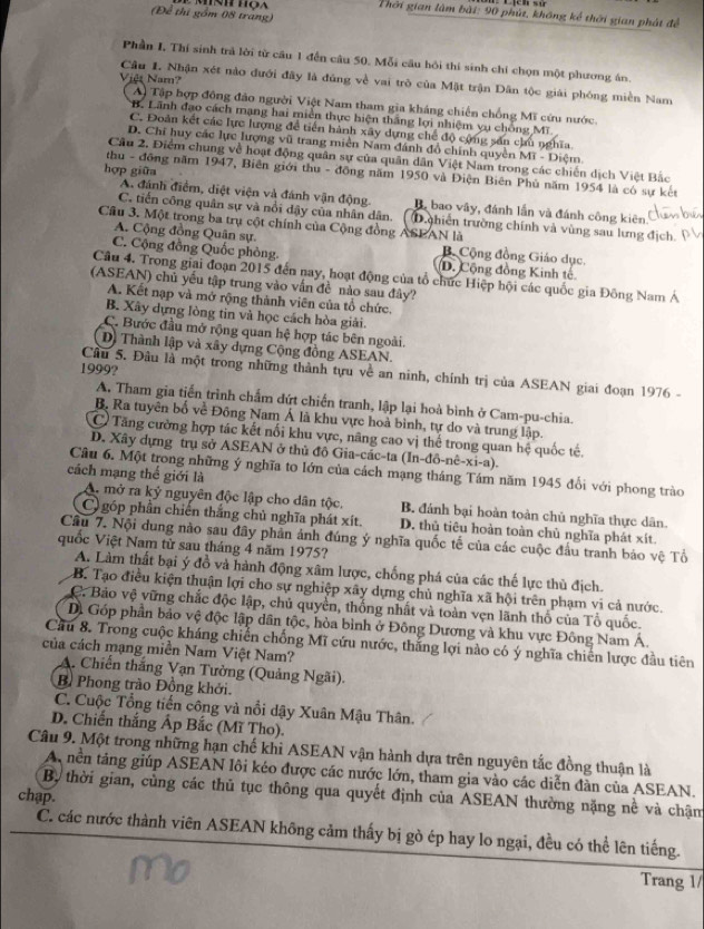 (Để thi gồm 08 trang)
Thời gian lâm bài: 90 phút, không kể thời gian phát để
Phần I, Thí sinh trả lời từ cầu 1 đến câu 50. Mỗi cầu bỏi thí sinh chỉ chọn một phương án
Việt Nam?
Câu 1. Nhận xét nào đưới đây là đủng về vai trò của Mật trận Dân tộc giải phóng miền Nam
A) Tập hợp đông đảo người Việt Nam tham gia kháng chiến chống Mĩ cứu nước.
B. Lãnh đạo cách mạng hai miền thực hiện thắng lợi nhiệm vụ chồng Mĩ.
C. Đoàn kết các lực lượng để tiến hành xây dựng chế độ cộng sản chu nghĩa.
D. Chi huy các lực lượng vũ trang miền Nam đánh đổ chính quyền Mĩ - Diệm
Cầu 2. Điểm chung về hoạt động quân sự của quân dân Việt Nam trong các chiến dịch Việt Bắc
hợp giữa
thu - đông năm 1947, Biên giới thu - đồng năm 1950 và Điện Biên Phủ năm 1954 là có sự kết
A. đánh điểm, diệt viện và đánh vận động. B, bao vây, đánh lần và đánh công kiên
C. tiến công quân sự và nổi dậy của nhân dân. (D chiên trường chính và vùng sau lưng địch. 
Câu 3. Một trong ba trụ cột chính của Cộng đồng ASPAN là
A. Cộng đồng Quân sự B Cộng đồng Giáo dục.
C. Cộng đồng Quốc phòng. D. Cộng đồng Kinh tế
Câu 4. Trong giải đoạn 2015 đến nay, hoạt động của tổ chức Hiệp hội các quốc gia Đông Nam Á
(ASEAN) chủ yếu tập trung vào vấn đề nào sau đây?
A. Kết nạp và mở rộng thành viên của tổ chức.
B. Xây dựng lòng tin và học cách hòa giải.
C. Bước đầu mở rộng quan hệ hợp tác bên ngoài.
D. Thành lập và xây dựng Cộng đồng ASEAN.
1999?
Câu 5. Đâu là một trong những thành tựu về an ninh, chính trị của ASEAN giai đoạn 1976 -
A. Tham gia tiến trình chẩm dứt chiến tranh, lập lại hoà bình ở Cam-pu-chia.
B. Ra tuyên bố về Đông Nam Á là khu vực hoà bình, tự do và trung lập.
Có Tăng cường hợp tác kết nổi khu vực, nâng cao vị thể trong quan hệ quốc tế,
D. Xây dựng trụ sở ASEAN ở thủ đô Gia-các-ta (ln -dhat o-nhat e-xi-a).
Câu 6. Một trong những ý nghĩa to lớn của cách mạng tháng Tám năm 1945 đổi với phong trào
cách mạng thế giới là
A. mở ra kỷ nguyên độc lập cho dân tộc. B. đánh bại hoàn toàn chủ nghĩa thực dân.
C) góp phần chiến thắng chủ nghĩa phát xít. D. thủ tiêu hoàn toàn chủ nghĩa phát xít.
Cầu 7. Nội dung nào sau đây phản ảnh đúng ý nghĩa quốc tế của các cuộc đấu tranh bảo vệ Tổ
quốc Việt Nam từ sau tháng 4 năm 1975?
A. Làm thất bại ý đồ và hành động xâm lược, chống phá của các thế lực thủ địch.
B. Tạo điều kiện thuận lợi cho sự nghiệp xây dựng chủ nghĩa xã hội trên phạm vi cả nước.
C. Bảo vệ vững chắc độc lập, chủ quyền, thống nhất và toàn vẹn lãnh thổ của Tổ quốc.
D. Góp phần bảo vệ độc lập dân tộc, hòa bình ở Đông Dương và khu vực Đông Nam A.
Cầu 8. Trong cuộc kháng chiến chống Mĩ cứu nước, thắng lợi nào có ý nghĩa chiến lược đầu tiên
của cách mạng miền Nam Việt Nam?
A. Chiến thắng Vạn Tường (Quảng Ngãi).
B Phong trào Đồng khởi.
C. Cuộc Tổng tiến công và nổi dậy Xuân Mậu Thân.
D. Chiến thắng Ấp Bắc (Mĩ Tho).
Câu 9. Một trong những hạn chế khi ASEAN vận hành dựa trên nguyên tắc đồng thuận là
A, nền táng giúp ASEAN lôi kéo được các nước lớn, tham gia vào các diễn đàn của ASEAN.
B, thời gian, cùng các thủ tục thông qua quyết định của ASEAN thường nặng nề và chậm
chap.
C. các nước thành viên ASEAN không cảm thấy bị gò ép hay lo ngại, đều có thể lên tiếng.
Trang 1/