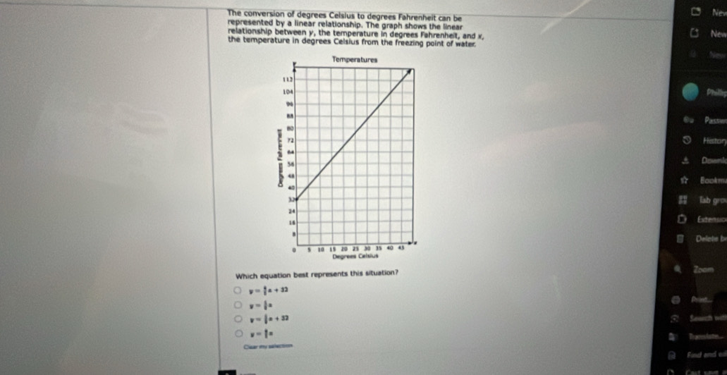 The conversion of degrees Celsius to degrees Fahrenheit can be Nev
represented by a linear relationship. The graph shows the linear
relationship between y, the temperature in degrees Fahrenheit, and x, New
the temperature in degrees Celsius from the freezing point of water.
Phillis
Passi
Histor
Downk
Bookm
lab gro
Extensio
Delete b
Which equation best represents this situation? Zoam
y= 4/5 a+32
y= 4/9 x
Drint-
y= 1/3 x+32
Seaect witl
v=1°
Tracesion
Cuar y talection
Find and e