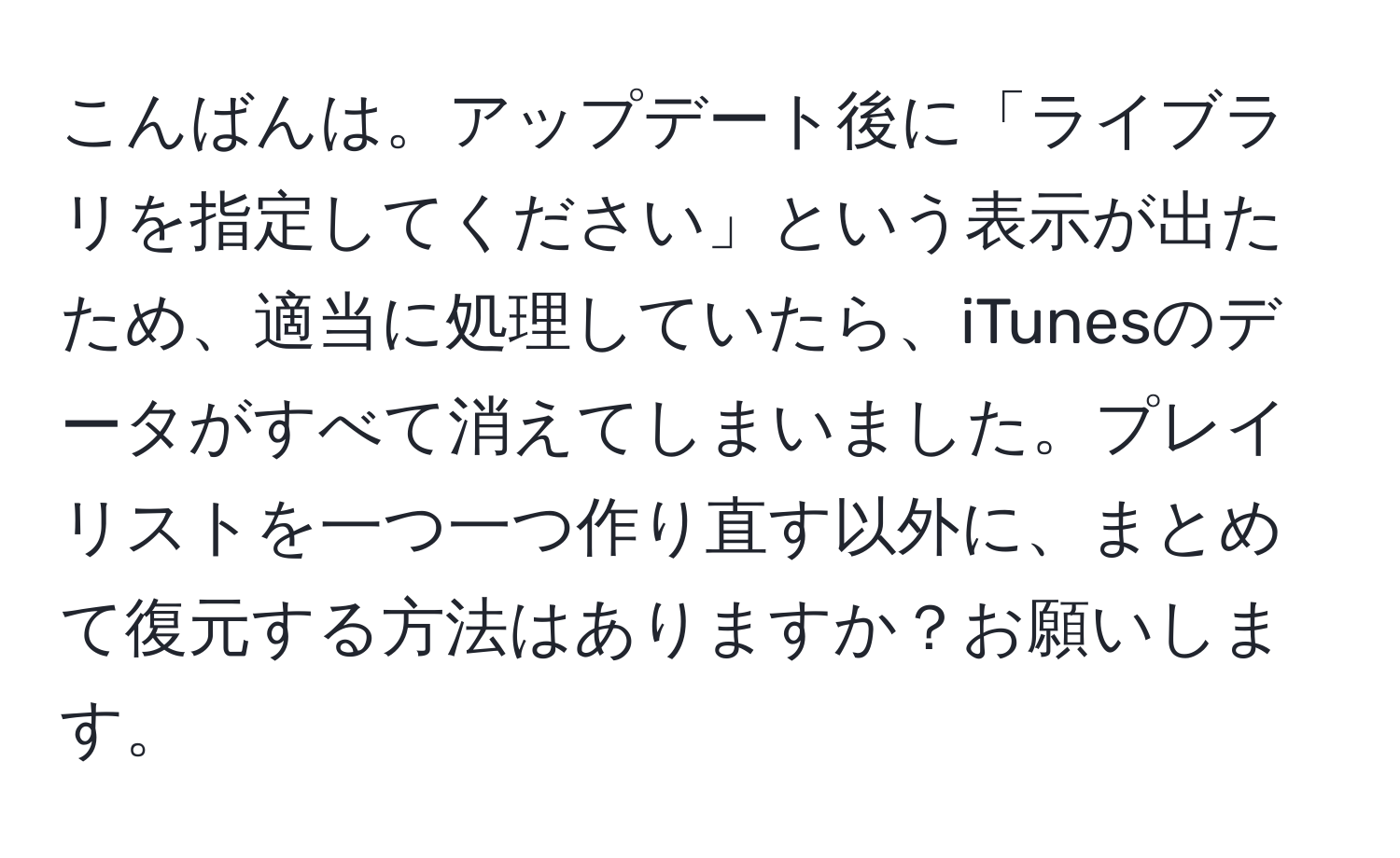 こんばんは。アップデート後に「ライブラリを指定してください」という表示が出たため、適当に処理していたら、iTunesのデータがすべて消えてしまいました。プレイリストを一つ一つ作り直す以外に、まとめて復元する方法はありますか？お願いします。