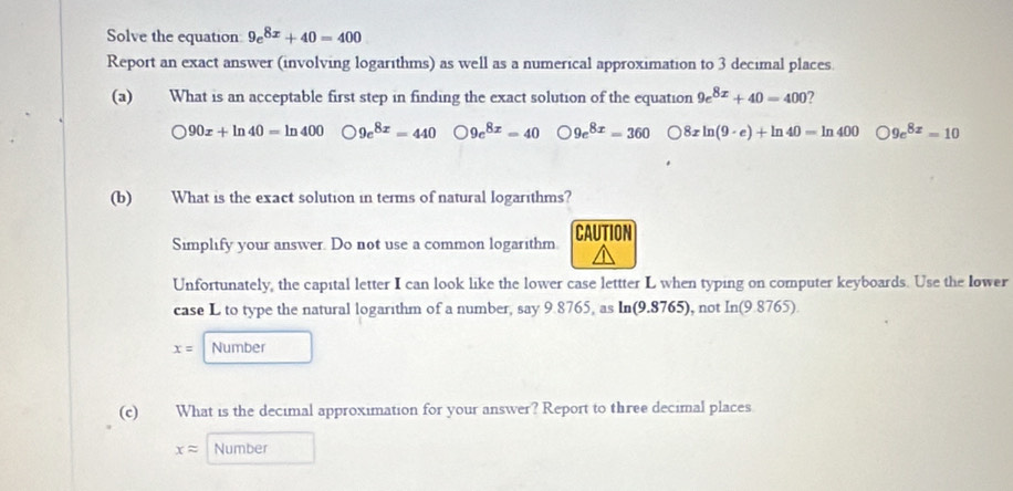 Solve the equation 9e^(8x)+40=400
Report an exact answer (involving logarithms) as well as a numerical approximation to 3 decimal places
(a) What is an acceptable first step in finding the exact solution of the equation 9e^(8x)+40=400 ?
90x+ln 40=ln 400 9e^(8x)=440 9e^(8x)=40 9e^(8x)=360 8xln (9· e)+ln 40=ln 400 9e^(8x)=10
(b) What is the exact solution in terms of natural logarithms?
Simplify your answer. Do not use a common logarithm. CAUTION
Unfortunately, the capital letter I can look like the lower case lettter L when typing on computer keyboards. Use the Iower
case L to type the natural logarithm of a number, say 9.8765, as ln (9.8765) , not In(9.8765)
x= Number
(c) What is the decimal approximation for your answer? Report to three decimal places
xapprox Number