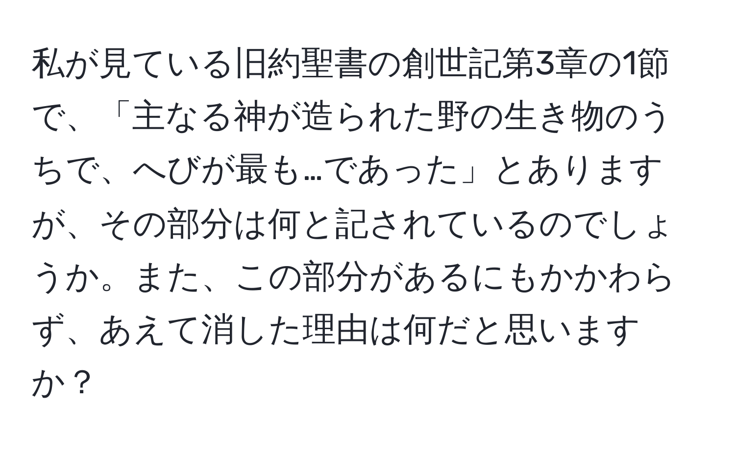 私が見ている旧約聖書の創世記第3章の1節で、「主なる神が造られた野の生き物のうちで、へびが最も…であった」とありますが、その部分は何と記されているのでしょうか。また、この部分があるにもかかわらず、あえて消した理由は何だと思いますか？