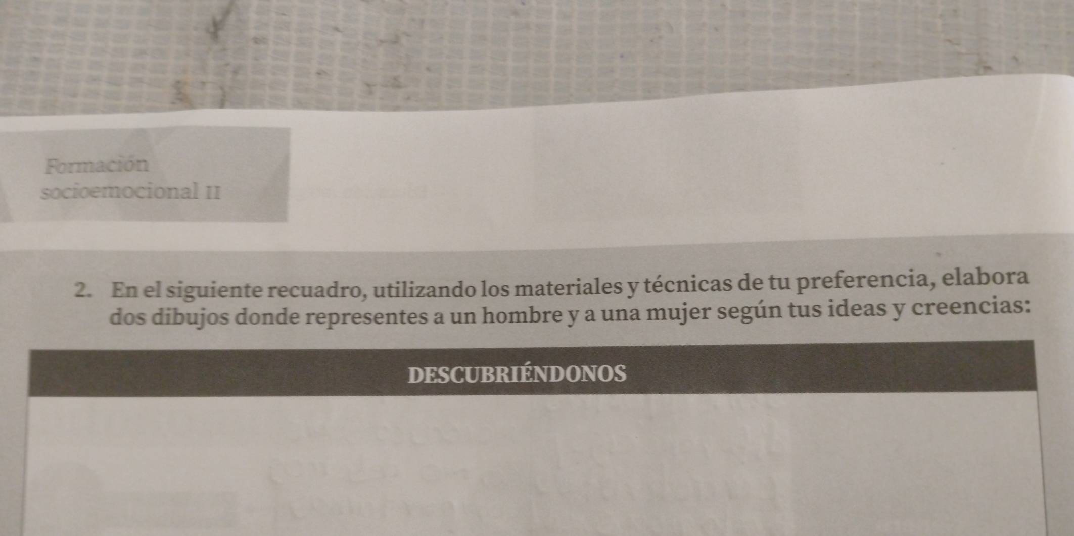 Formación 
socioemocional II 
2. En el siguiente recuadro, utilizando los materiales y técnicas de tu preferencia, elabora 
dos dibujos donde representes a un hombre y a una mujer según tus ideas y creencias: 
DESCUBRIÉNDONOS