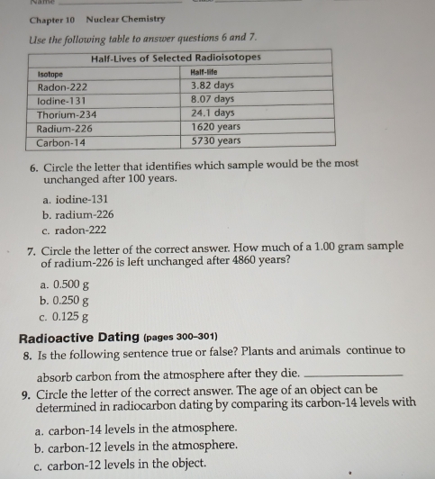 Chapter 10 Nuclear Chemistry
Use the following table to answer questions 6 and 7.
6. Circle the letter that identifies which sample would be the most
unchanged after 100 years.
a. iodine- 131
b. radium- 226
c. radon- 222
7. Circle the letter of the correct answer. How much of a 1.00 gram sample
of radium- 226 is left unchanged after 4860 years?
a. 0.500 g
b. 0.250 g
c. 0.125 g
Radioactive Dating (pages 300-301)
8. Is the following sentence true or false? Plants and animals continue to
absorb carbon from the atmosphere after they die._
9. Circle the letter of the correct answer. The age of an object can be
determined in radiocarbon dating by comparing its carbon- 14 levels with
a. carbon- 14 levels in the atmosphere.
b. carbon- 12 levels in the atmosphere.
c. carbon- 12 levels in the object.