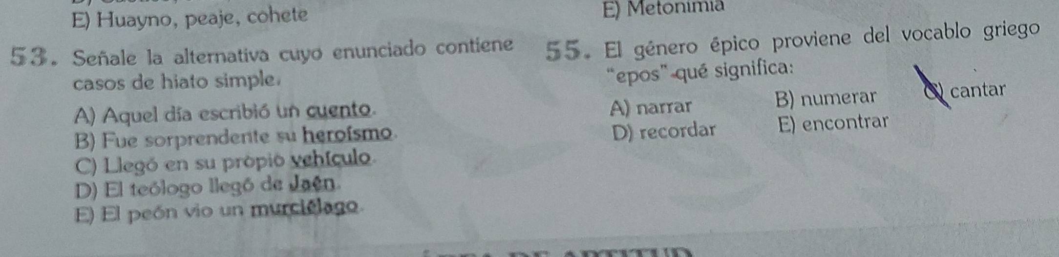 E) Huayno, peaje, cohete E) Metonímia
53. Señale la alternativa cuyo enunciado contiene 55. El género épico proviene del vocablo griego
casos de hiato simple.
“epos” qué significa:
A) Aquel día escribió un cuento. A) narrar B) numerar cantar
B) Fue sorprendente su heroismo.
D) recordar E) encontrar
C) Llegó en su própió vehículo
D) El teólogo llegó de Jaén.
E) El peón vio un murciélago.