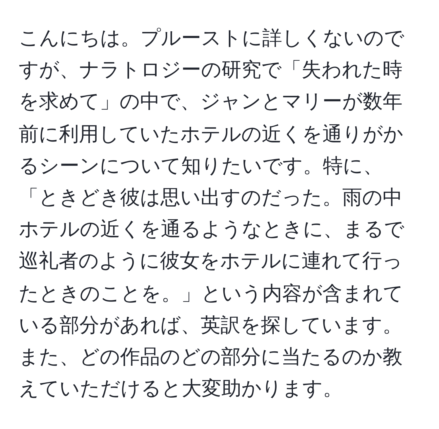 こんにちは。プルーストに詳しくないのですが、ナラトロジーの研究で「失われた時を求めて」の中で、ジャンとマリーが数年前に利用していたホテルの近くを通りがかるシーンについて知りたいです。特に、「ときどき彼は思い出すのだった。雨の中ホテルの近くを通るようなときに、まるで巡礼者のように彼女をホテルに連れて行ったときのことを。」という内容が含まれている部分があれば、英訳を探しています。また、どの作品のどの部分に当たるのか教えていただけると大変助かります。